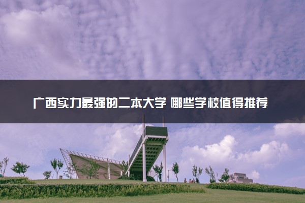 广西实力最强的二本大学 哪些学校值得推荐