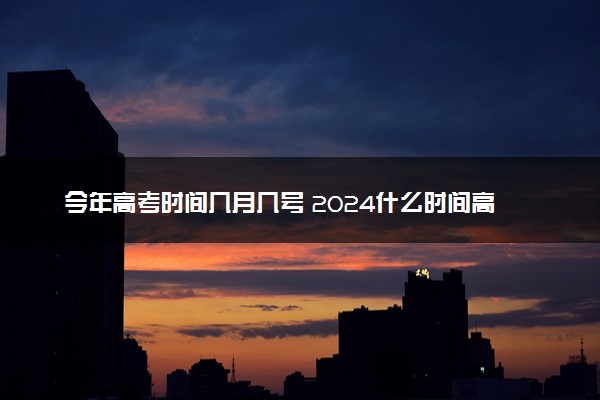 今年高考时间几月几号 2024什么时间高考