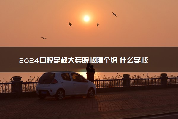 2024口腔学校大专院校哪个好 什么学校值得报