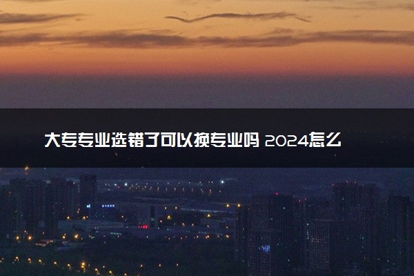 大专专业选错了可以换专业吗 2024怎么更换