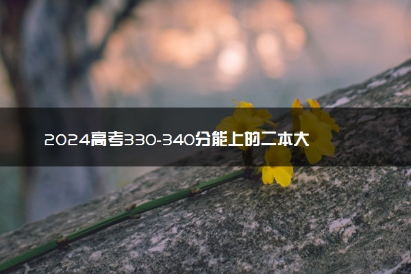 2024高考330-340分能上的二本大学 可以报考的好院校