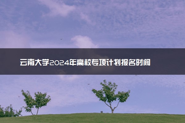 云南大学2024年高校专项计划报名时间 几号截止