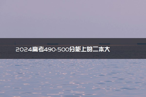 2024高考490-500分能上的二本大学 可以报考的好院校