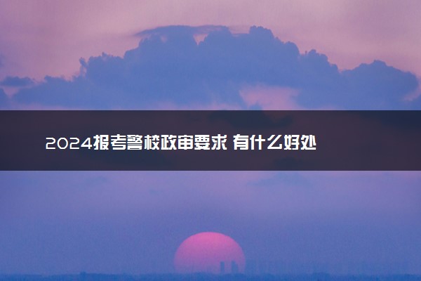 2024报考警校政审要求 有什么好处