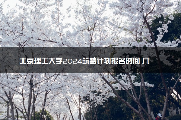 北京理工大学2024筑梦计划报名时间 几号截止