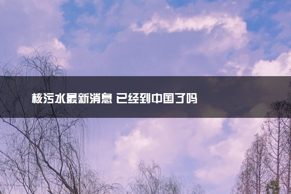核污水最新消息 已经到中国了吗