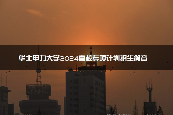 华北电力大学2024高校专项计划招生简章 招生专业及计划