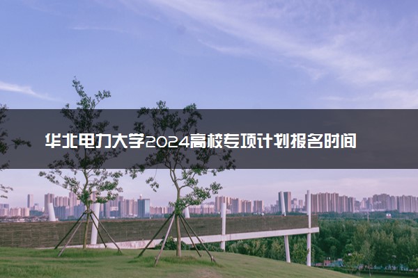 华北电力大学2024高校专项计划报名时间 几号截止