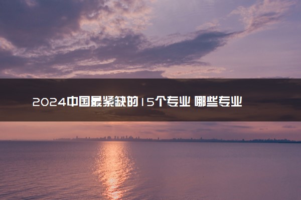 2024中国最紧缺的15个专业 哪些专业就业率高