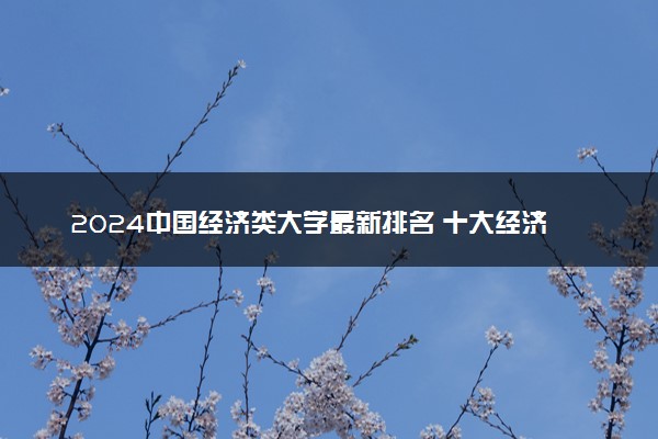 2024中国经济类大学最新排名 十大经济类院校排行榜
