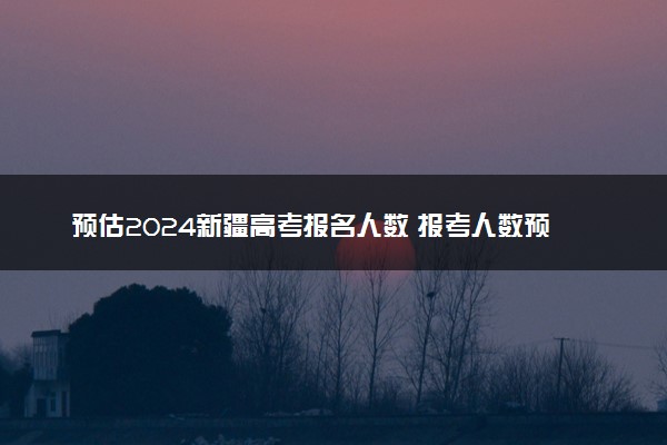 预估2024新疆高考报名人数 报考人数预测