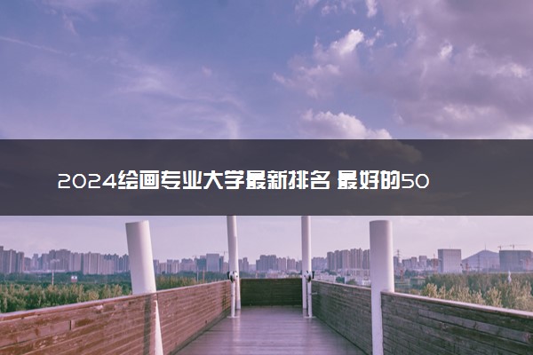 2024绘画专业大学最新排名 最好的50所大学排行榜