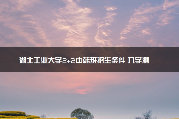 湖北工业大学2+2中韩班招生条件 入学测试