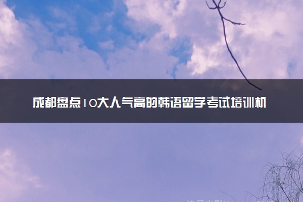 成都盘点10大人气高的韩语留学考试培训机构名单