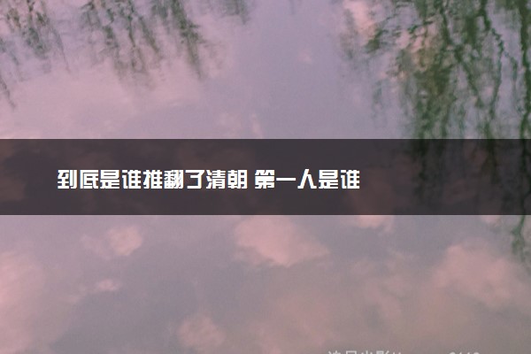 到底是谁推翻了清朝 第一人是谁