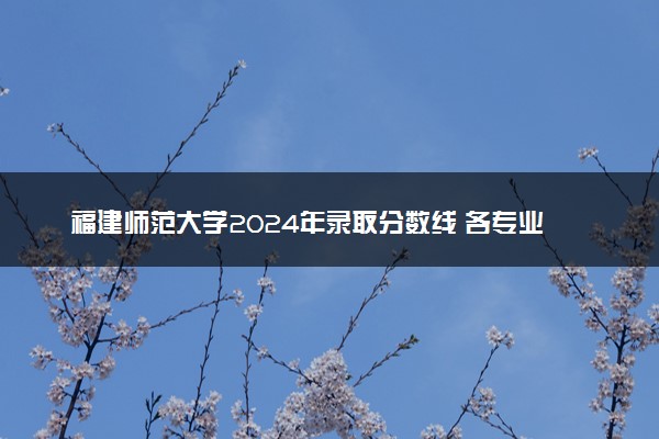 福建师范大学2024年录取分数线 各专业录取最低分及位次