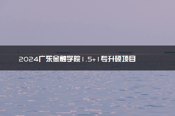2024广东金融学院1.5+1专升硕项目在哪个校区 有哪些专业