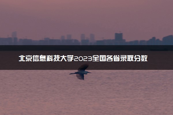 北京信息科技大学2023全国各省录取分数线及最低位次 高考多少分能上