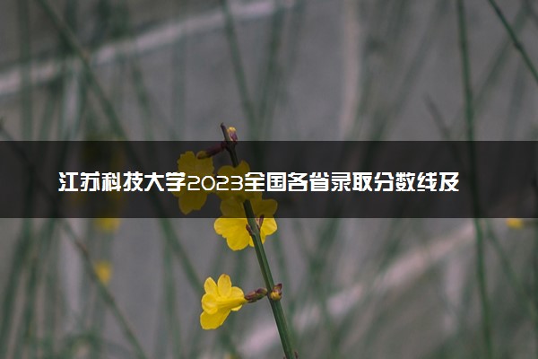 江苏科技大学2023全国各省录取分数线及最低位次 高考多少分能上