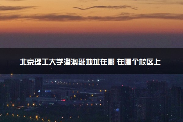 北京理工大学港澳班地址在哪 在哪个校区上课