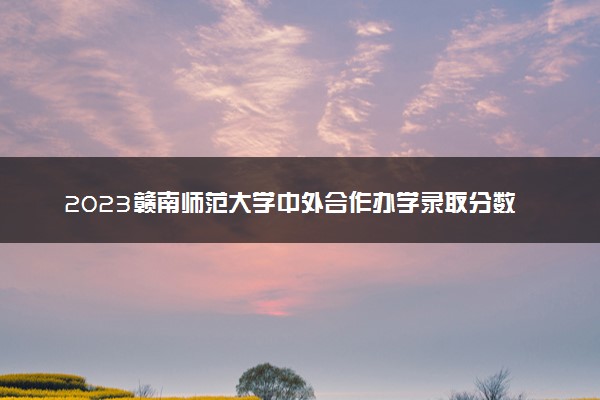2023赣南师范大学中外合作办学录取分数线 最低多少分能上