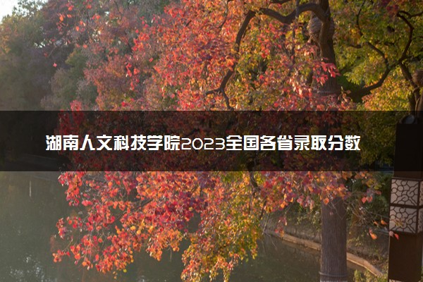 湖南人文科技学院2023全国各省录取分数线及最低位次 高考多少分能上