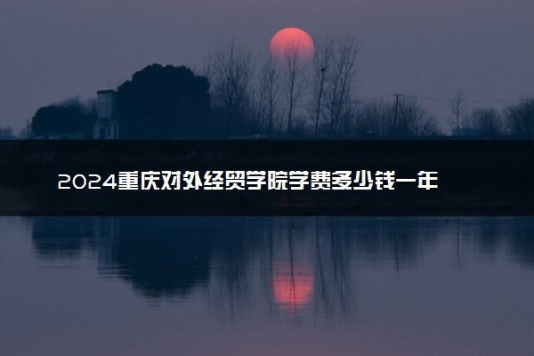 2024重庆对外经贸学院学费多少钱一年 各专业收费标准