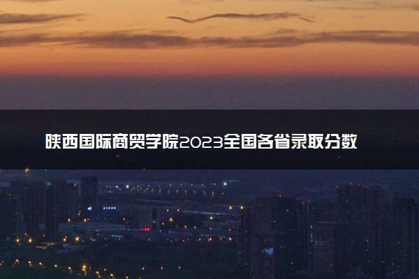 陕西国际商贸学院2023全国各省录取分数线及最低位次 高考多少分能上