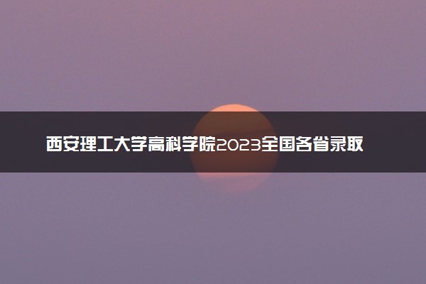 西安理工大学高科学院2023全国各省录取分数线及最低位次 高考多少分能上