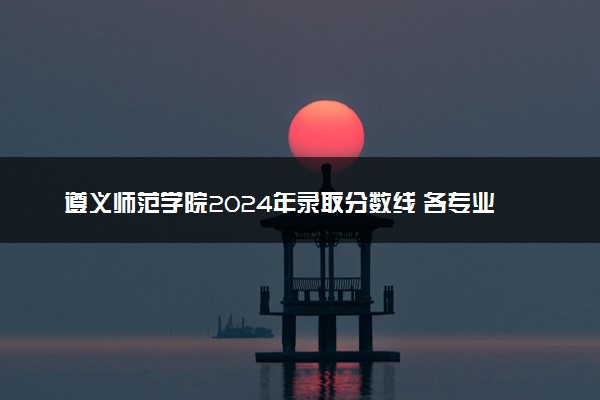 遵义师范学院2024年录取分数线 各专业录取最低分及位次