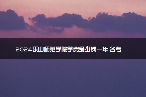 2024乐山师范学院学费多少钱一年 各专业收费标准