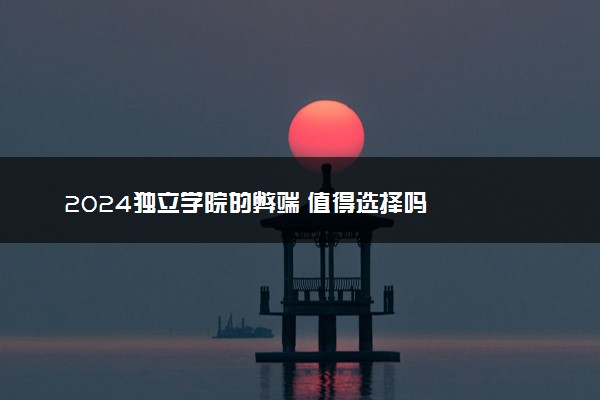 2024独立学院的弊端 值得选择吗