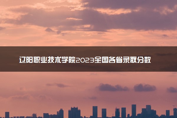 辽阳职业技术学院2023全国各省录取分数线及最低位次 高考多少分能上
