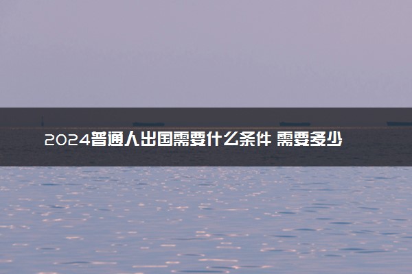 2024普通人出国需要什么条件 需要多少钱