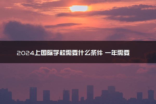 2024上国际学校需要什么条件 一年需要多少钱