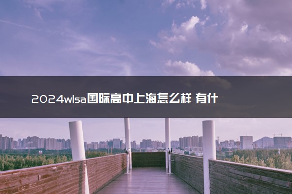2024wlsa国际高中上海怎么样 有什么优势
