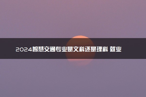 2024智慧交通专业是文科还是理科 就业前景及方向