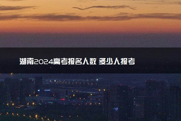 湖南2024高考报名人数 多少人报考
