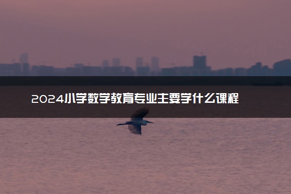 2024小学数学教育专业主要学什么课程 就业前景及方向有哪些
