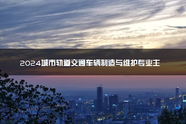 2024城市轨道交通车辆制造与维护专业主要学什么课程 就业前景及方向有哪些