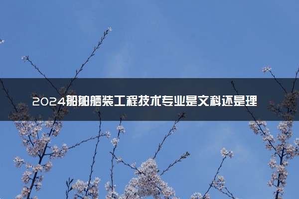 2024船舶舾装工程技术专业是文科还是理科 就业前景及方向
