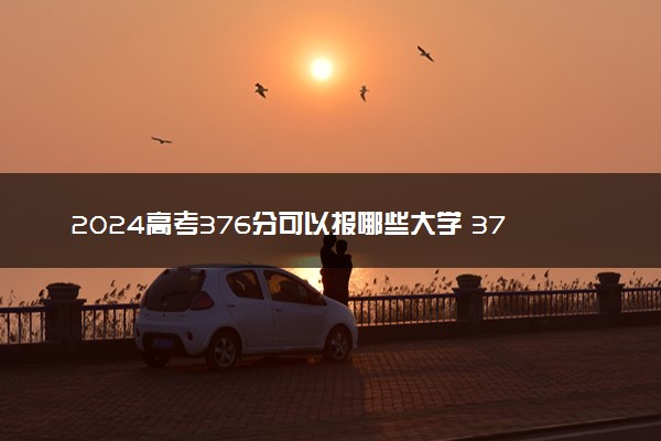 2024高考376分可以报哪些大学 376分左右能上的院校名单