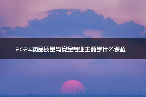 2024药品质量与安全专业主要学什么课程 就业前景及方向有哪些