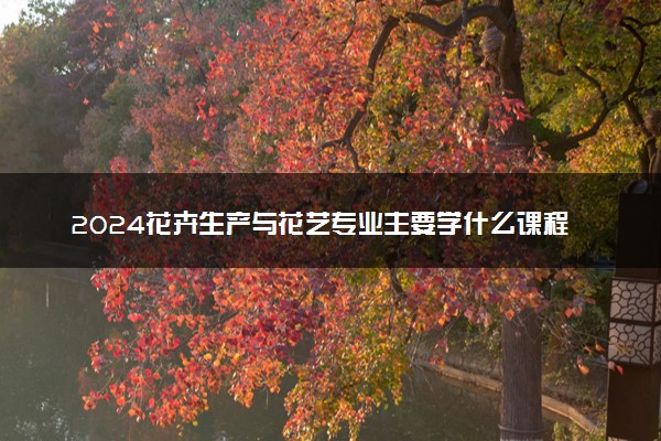 2024花卉生产与花艺专业主要学什么课程 就业前景及方向有哪些