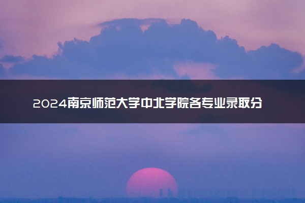 2024南京师范大学中北学院各专业录取分数线及位次 各省录取最低分是多少