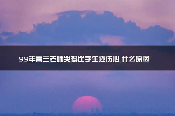 99年高三老师哭得比学生还伤心 什么原因