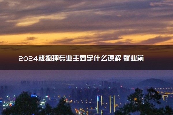 2024核物理专业主要学什么课程 就业前景及方向有哪些