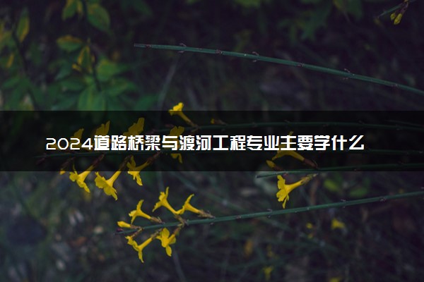 2024道路桥梁与渡河工程专业主要学什么课程 就业前景及方向有哪些