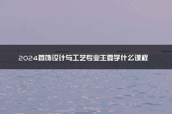 2024首饰设计与工艺专业主要学什么课程 就业前景及方向有哪些