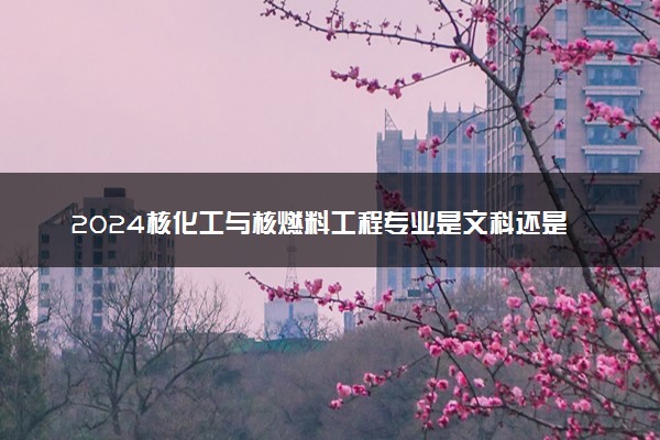 2024核化工与核燃料工程专业是文科还是理科 就业前景及方向